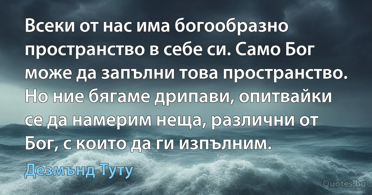 Всеки от нас има богообразно пространство в себе си. Само Бог може да запълни това пространство. Но ние бягаме дрипави, опитвайки се да намерим неща, различни от Бог, с които да ги изпълним. (Дезмънд Туту)