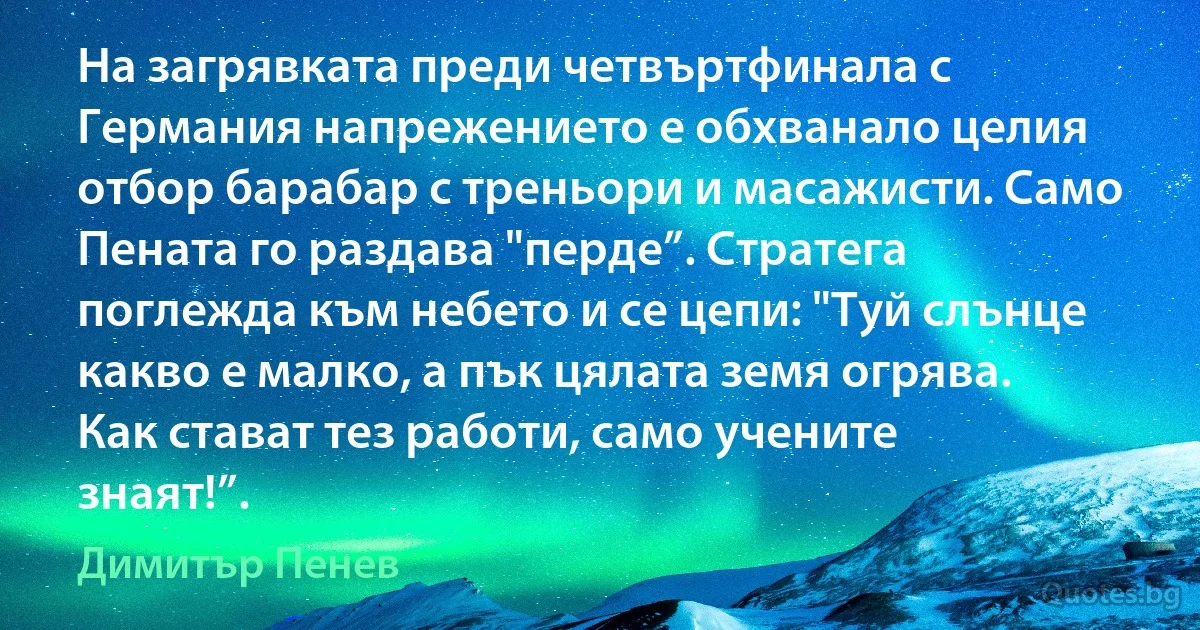 На загрявката преди четвъртфинала с Германия напрежението е обхванало целия отбор барабар с треньори и масажисти. Само Пената го раздава "перде”. Стратега поглежда към небето и се цепи: "Туй слънце какво е малко, а пък цялата земя огрява. Как стават тез работи, само учените знаят!”. (Димитър Пенев)