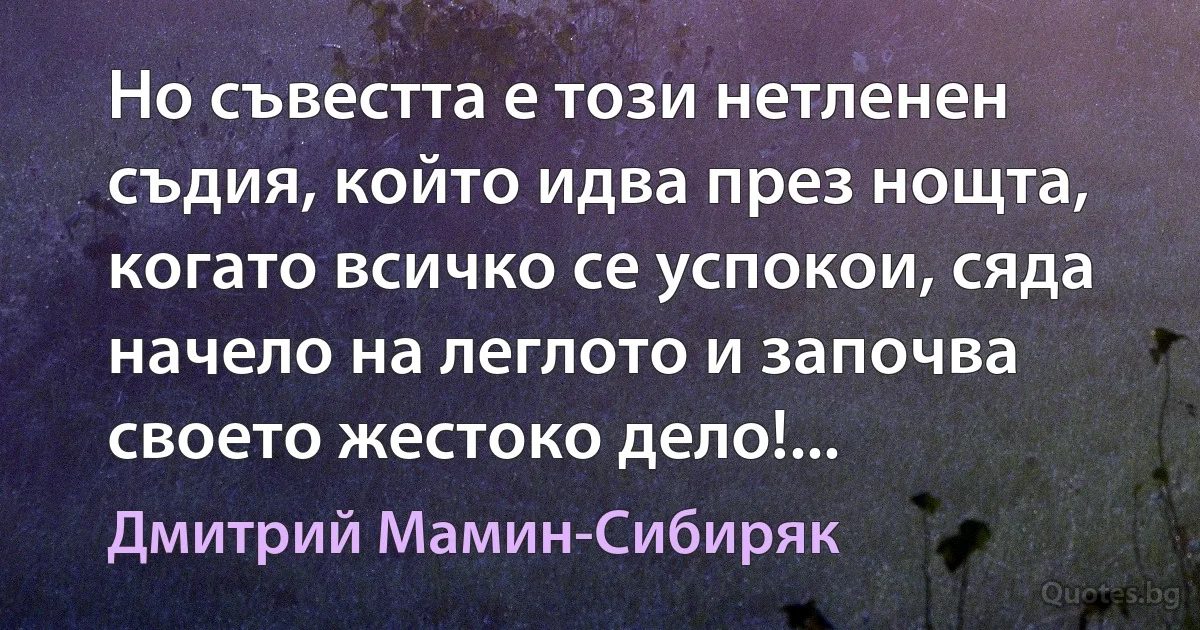 Но съвестта е този нетленен съдия, който идва през нощта, когато всичко се успокои, сяда начело на леглото и започва своето жестоко дело!... (Дмитрий Мамин-Сибиряк)