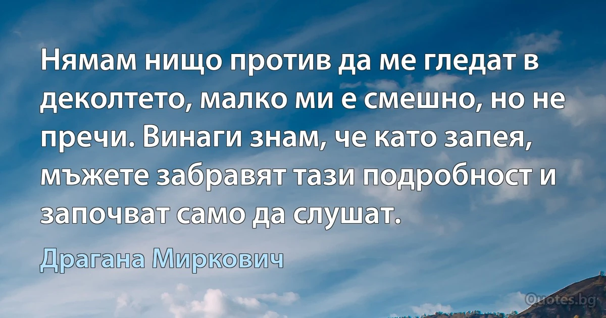 Нямам нищо против да ме гледат в деколтето, малко ми е смешно, но не пречи. Винаги знам, че като запея, мъжете забравят тази подробност и започват само да слушат. (Драгана Миркович)