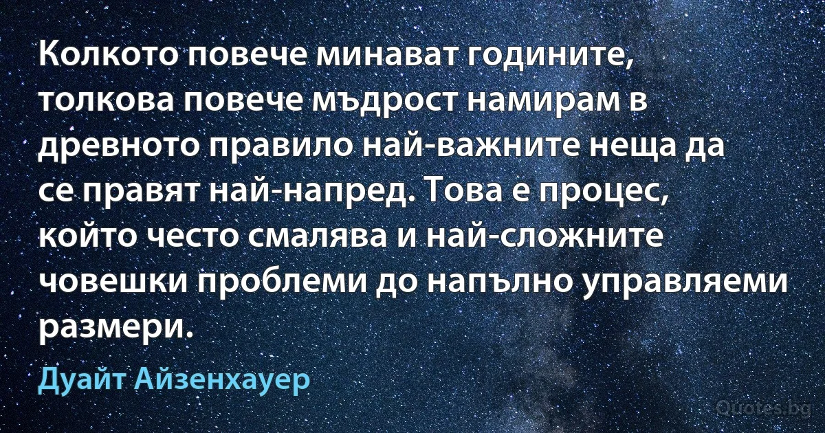 Колкото повече минават годините, толкова повече мъдрост намирам в древното правило най-важните неща да се правят най-напред. Това е процес, който често смалява и най-сложните човешки проблеми до напълно управляеми размери. (Дуайт Айзенхауер)