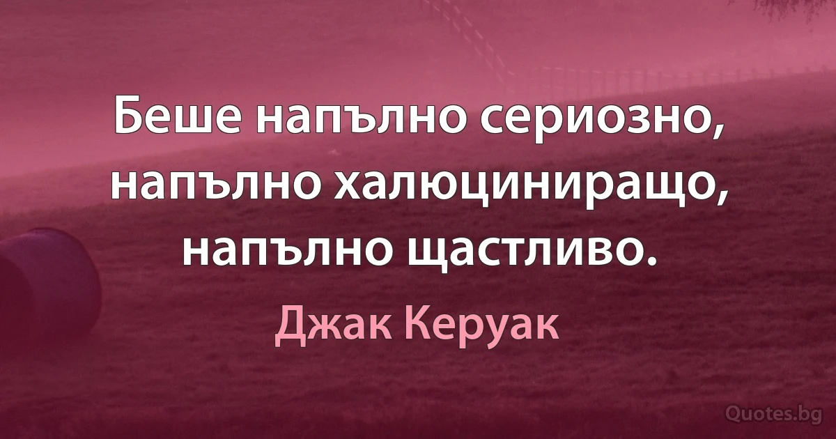 Беше напълно сериозно, напълно халюциниращо, напълно щастливо. (Джак Керуак)