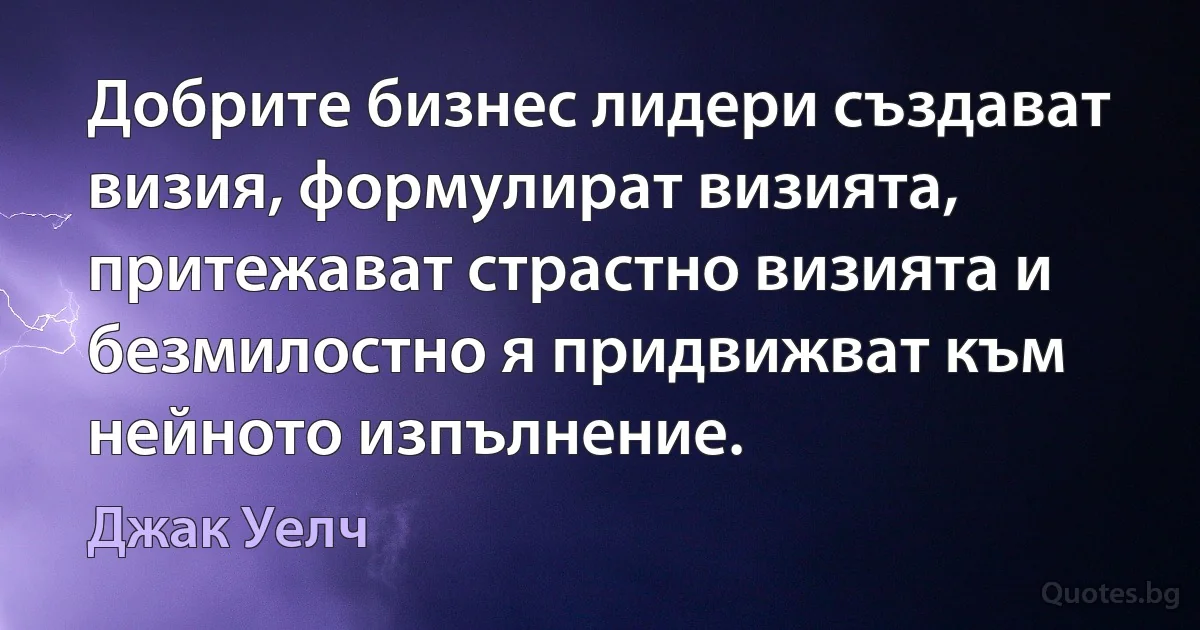 Добрите бизнес лидери създават визия, формулират визията, притежават страстно визията и безмилостно я придвижват към нейното изпълнение. (Джак Уелч)