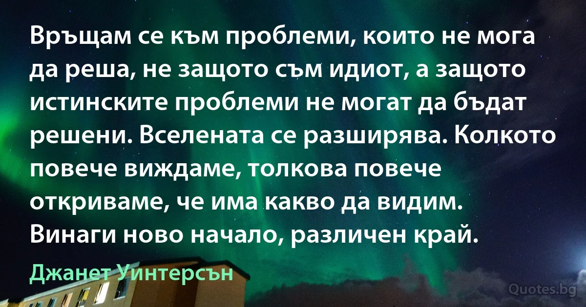 Връщам се към проблеми, които не мога да реша, не защото съм идиот, а защото истинските проблеми не могат да бъдат решени. Вселената се разширява. Колкото повече виждаме, толкова повече откриваме, че има какво да видим. Винаги ново начало, различен край. (Джанет Уинтерсън)