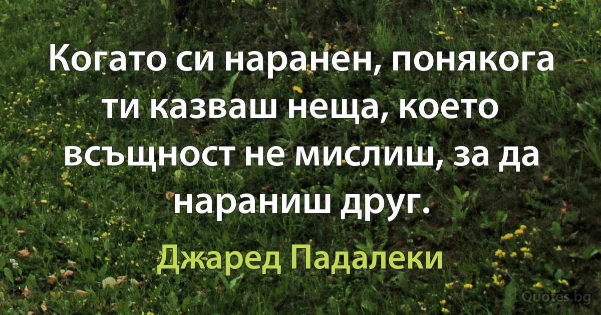 Когато си наранен, понякога ти казваш неща, което всъщност не мислиш, за да нараниш друг. (Джаред Падалеки)