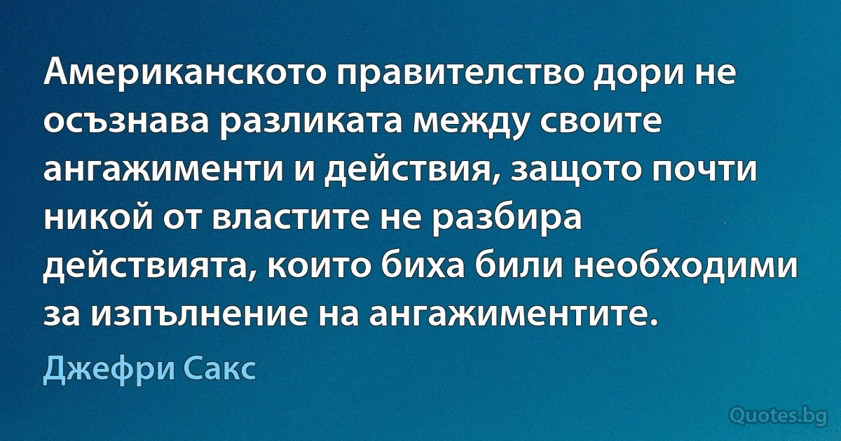 Американското правителство дори не осъзнава разликата между своите ангажименти и действия, защото почти никой от властите не разбира действията, които биха били необходими за изпълнение на ангажиментите. (Джефри Сакс)