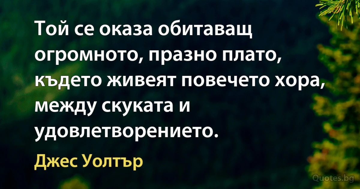 Той се оказа обитаващ огромното, празно плато, където живеят повечето хора, между скуката и удовлетворението. (Джес Уолтър)