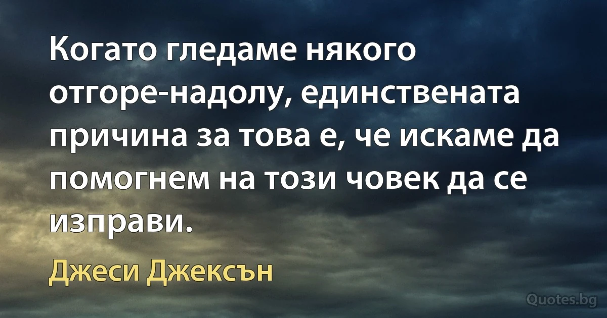 Когато гледаме някого отгоре-надолу, единствената причина за това е, че искаме да помогнем на този човек да се изправи. (Джеси Джексън)