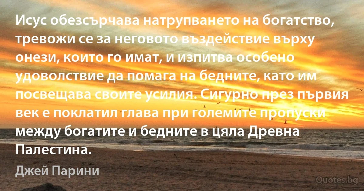 Исус обезсърчава натрупването на богатство, тревожи се за неговото въздействие върху онези, които го имат, и изпитва особено удоволствие да помага на бедните, като им посвещава своите усилия. Сигурно през първия век е поклатил глава при големите пропуски между богатите и бедните в цяла Древна Палестина. (Джей Парини)