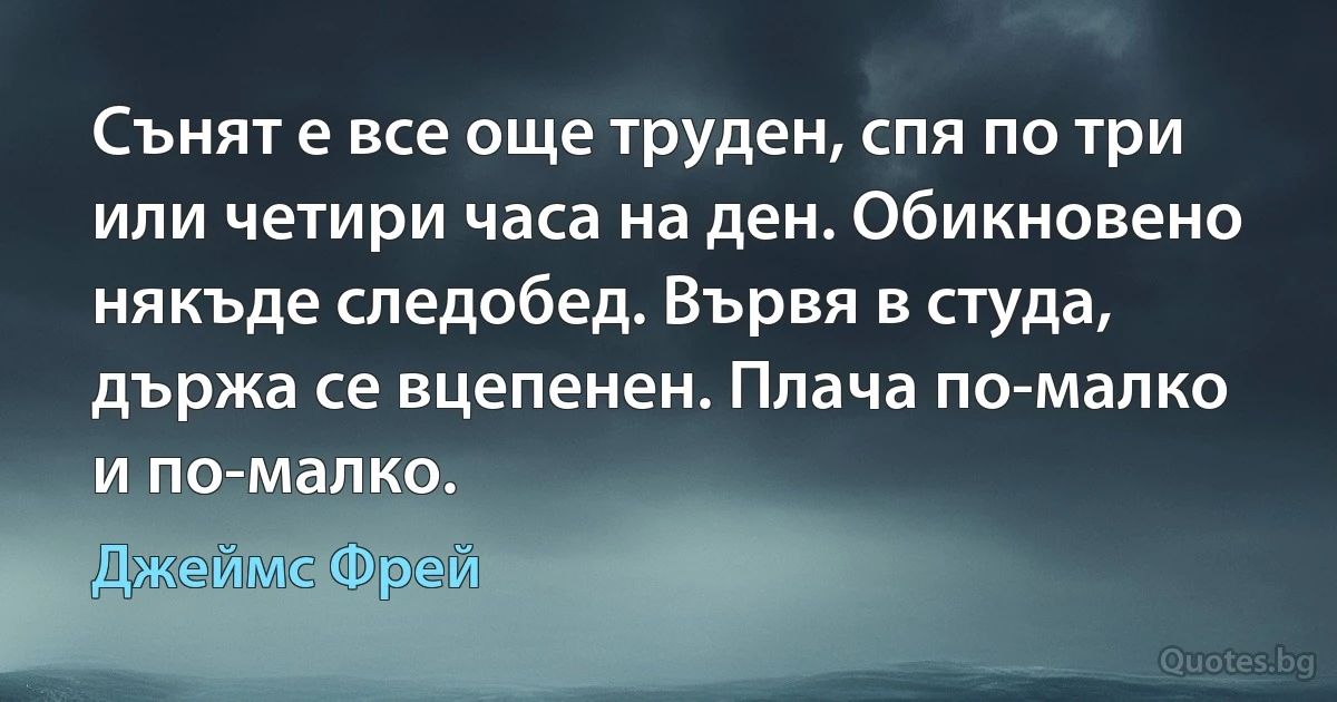 Сънят е все още труден, спя по три или четири часа на ден. Обикновено някъде следобед. Вървя в студа, държа се вцепенен. Плача по-малко и по-малко. (Джеймс Фрей)