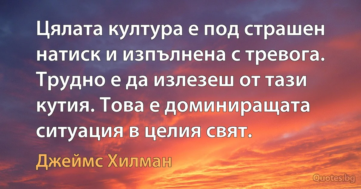 Цялата култура е под страшен натиск и изпълнена с тревога. Трудно е да излезеш от тази кутия. Това е доминиращата ситуация в целия свят. (Джеймс Хилман)