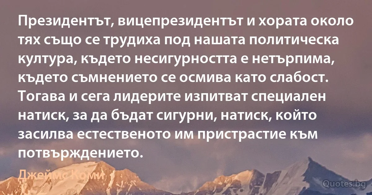 Президентът, вицепрезидентът и хората около тях също се трудиха под нашата политическа култура, където несигурността е нетърпима, където съмнението се осмива като слабост. Тогава и сега лидерите изпитват специален натиск, за да бъдат сигурни, натиск, който засилва естественото им пристрастие към потвърждението. (Джеймс Коми)