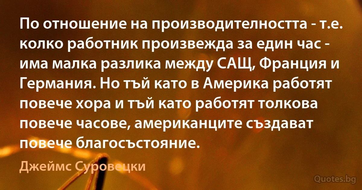 По отношение на производителността - т.е. колко работник произвежда за един час - има малка разлика между САЩ, Франция и Германия. Но тъй като в Америка работят повече хора и тъй като работят толкова повече часове, американците създават повече благосъстояние. (Джеймс Суровецки)