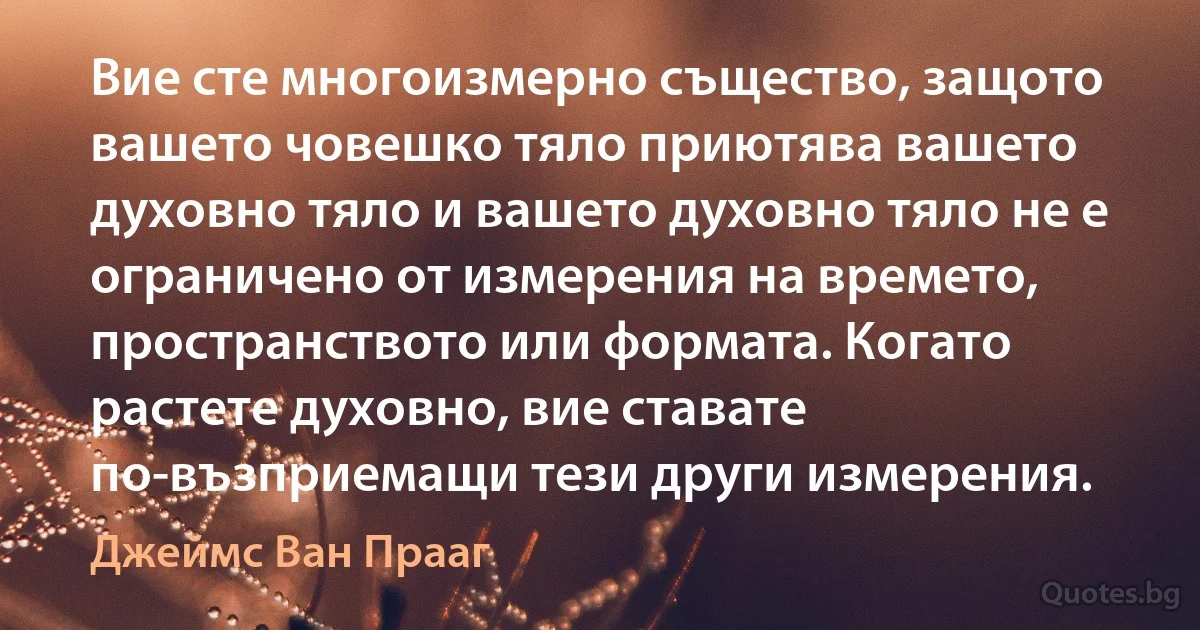 Вие сте многоизмерно същество, защото вашето човешко тяло приютява вашето духовно тяло и вашето духовно тяло не е ограничено от измерения на времето, пространството или формата. Когато растете духовно, вие ставате по-възприемащи тези други измерения. (Джеймс Ван Прааг)