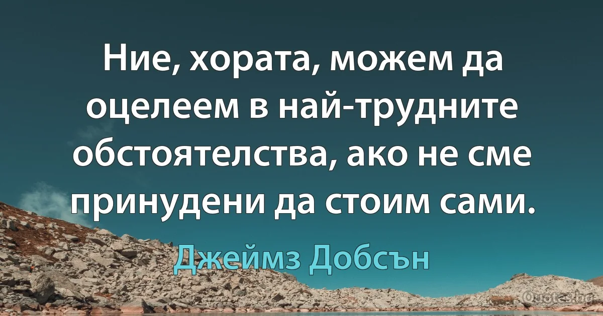 Ние, хората, можем да оцелеем в най-трудните обстоятелства, ако не сме принудени да стоим сами. (Джеймз Добсън)