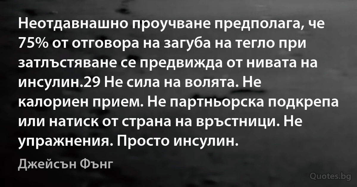 Неотдавнашно проучване предполага, че 75% от отговора на загуба на тегло при затлъстяване се предвижда от нивата на инсулин.29 Не сила на волята. Не калориен прием. Не партньорска подкрепа или натиск от страна на връстници. Не упражнения. Просто инсулин. (Джейсън Фънг)