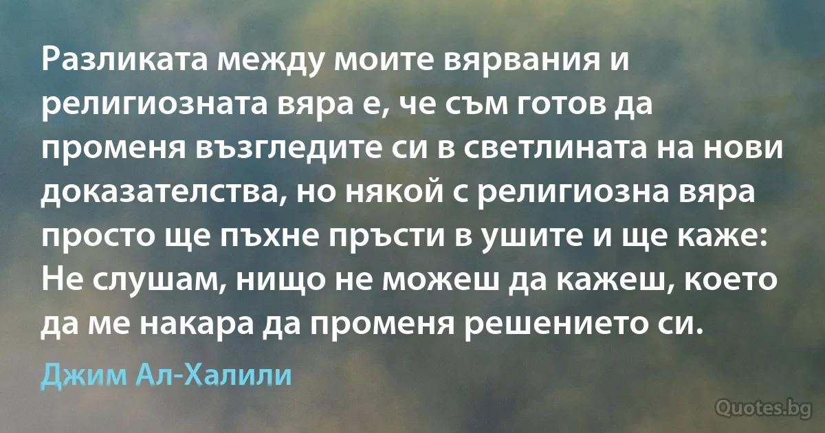 Разликата между моите вярвания и религиозната вяра е, че съм готов да променя възгледите си в светлината на нови доказателства, но някой с религиозна вяра просто ще пъхне пръсти в ушите и ще каже: Не слушам, нищо не можеш да кажеш, което да ме накара да променя решението си. (Джим Ал-Халили)