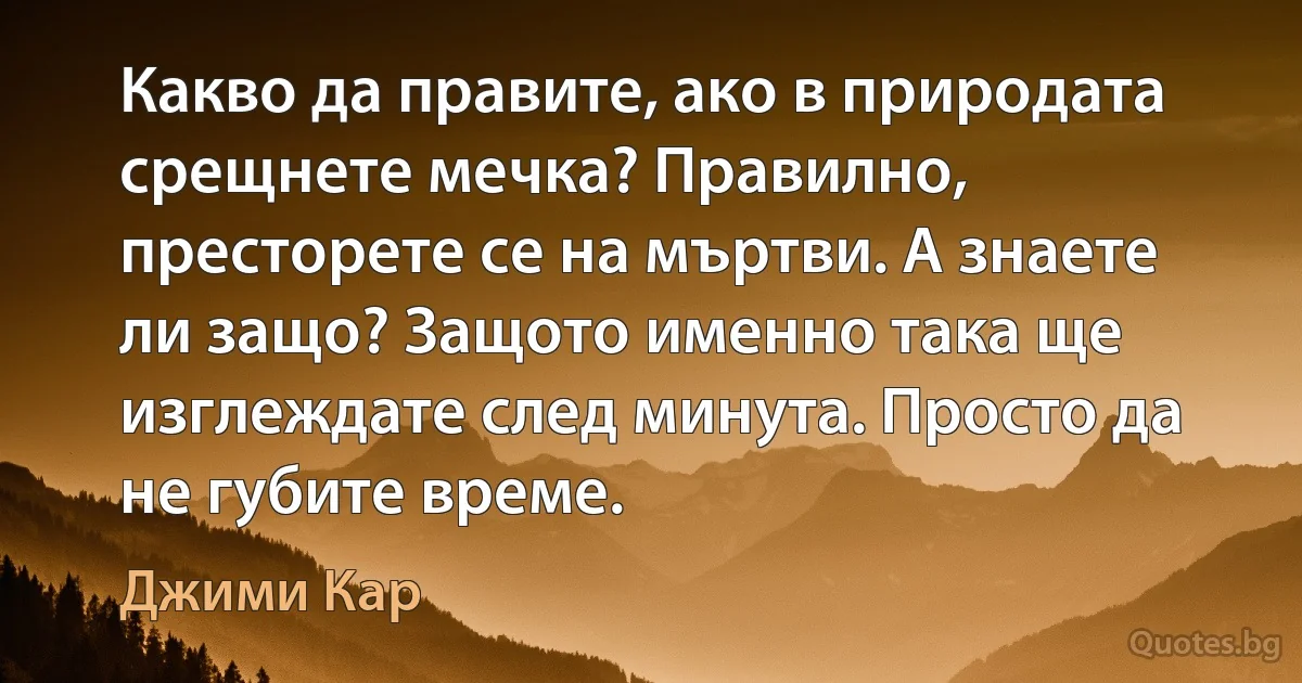 Какво да правите, ако в природата срещнете мечка? Правилно, престорете се на мъртви. А знаете ли защо? Защото именно така ще изглеждате след минута. Просто да не губите време. (Джими Кар)