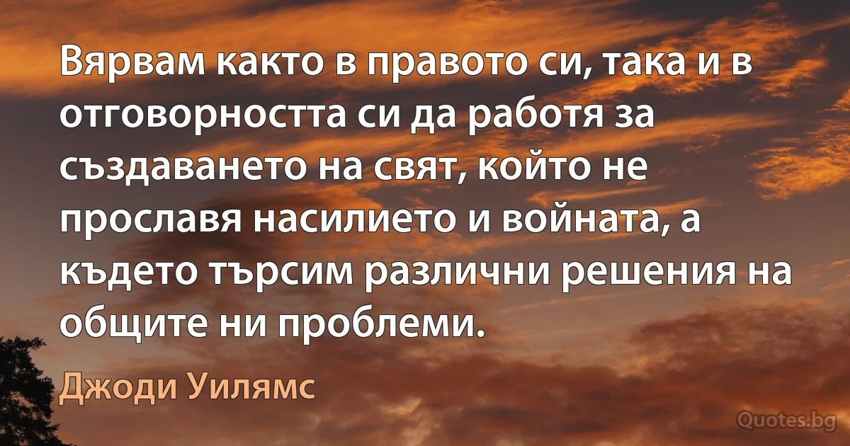 Вярвам както в правото си, така и в отговорността си да работя за създаването на свят, който не прославя насилието и войната, а където търсим различни решения на общите ни проблеми. (Джоди Уилямс)