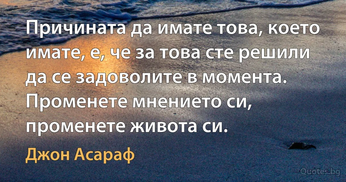 Причината да имате това, което имате, е, че за това сте решили да се задоволите в момента. Променете мнението си, променете живота си. (Джон Асараф)