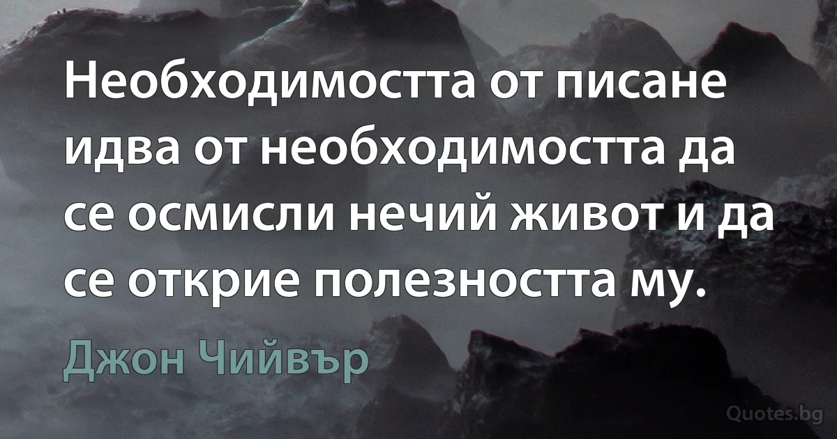 Необходимостта от писане идва от необходимостта да се осмисли нечий живот и да се открие полезността му. (Джон Чийвър)