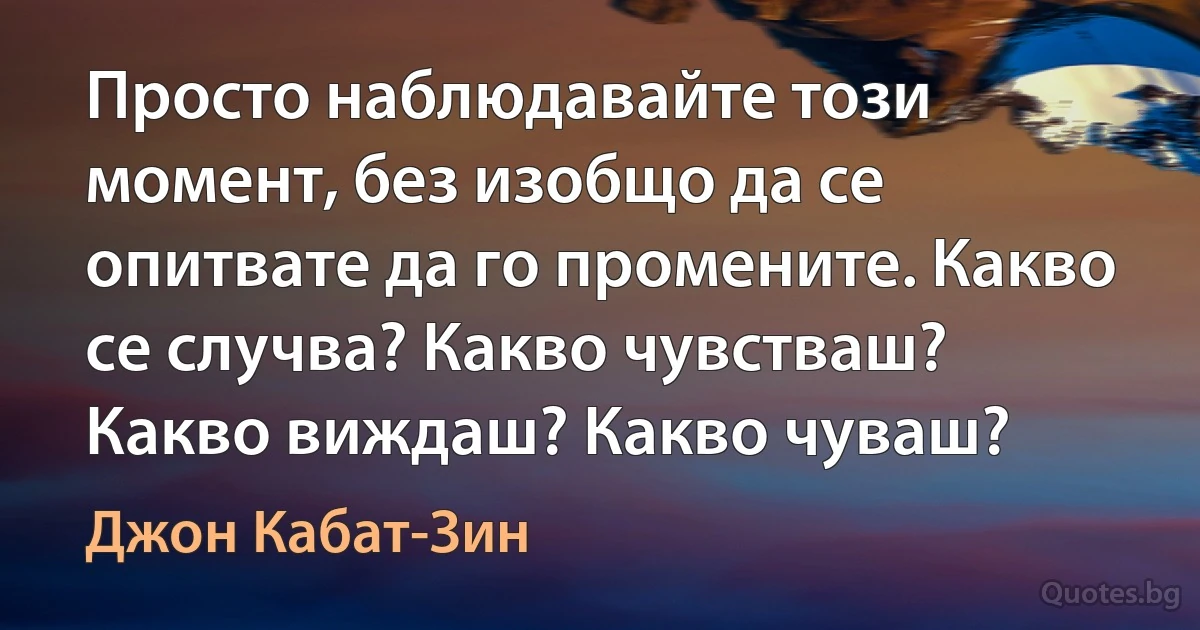 Просто наблюдавайте този момент, без изобщо да се опитвате да го промените. Какво се случва? Какво чувстваш? Какво виждаш? Какво чуваш? (Джон Кабат-Зин)