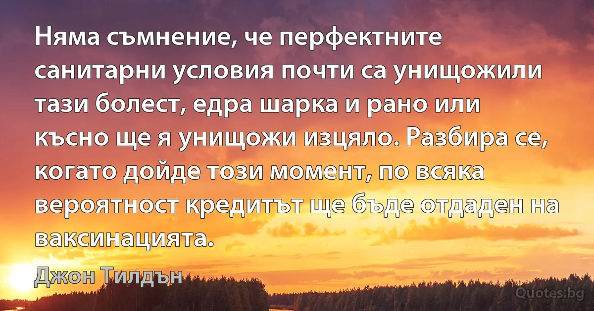 Няма съмнение, че перфектните санитарни условия почти са унищожили тази болест, едра шарка и рано или късно ще я унищожи изцяло. Разбира се, когато дойде този момент, по всяка вероятност кредитът ще бъде отдаден на ваксинацията. (Джон Тилдън)