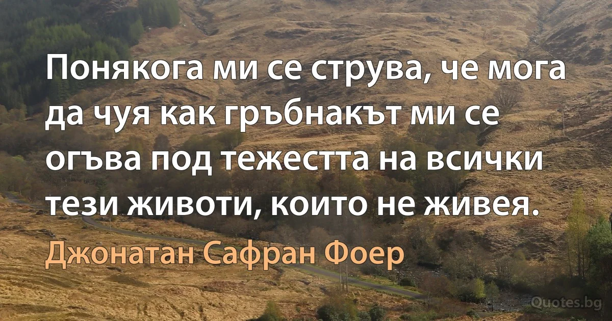 Понякога ми се струва, че мога да чуя как гръбнакът ми се огъва под тежестта на всички тези животи, които не живея. (Джонатан Сафран Фоер)