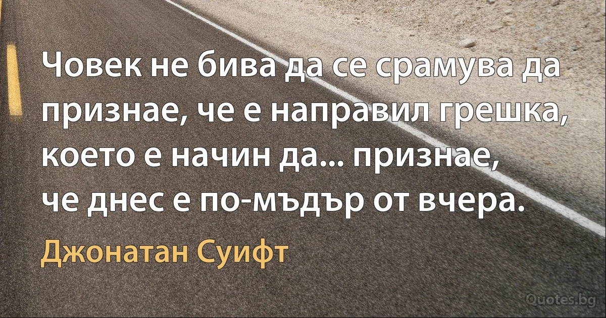 Човек не бива да се срамува да признае, че е направил грешка, което е начин да... признае, че днес е по-мъдър от вчера. (Джонатан Суифт)