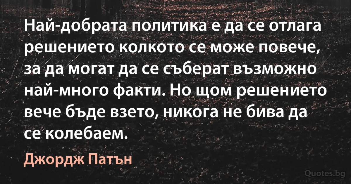 Най-добрата политика е да се отлага решението колкото се може повече, за да могат да се съберат възможно най-много факти. Но щом решението вече бъде взето, никога не бива да се колебаем. (Джордж Патън)