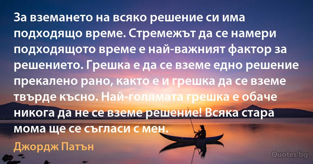 За вземането на всяко решение си има подходящо време. Стремежът да се намери подходящото време е най-важният фактор за решението. Грешка е да се вземе едно решение прекалено рано, както е и грешка да се вземе твърде късно. Най-голямата грешка е обаче никога да не се вземе решение! Всяка стара мома ще се съгласи с мен. (Джордж Патън)