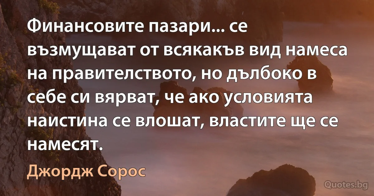 Финансовите пазари... се възмущават от всякакъв вид намеса на правителството, но дълбоко в себе си вярват, че ако условията наистина се влошат, властите ще се намесят. (Джордж Сорос)