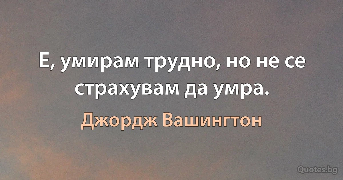 Е, умирам трудно, но не се страхувам да умра. (Джордж Вашингтон)