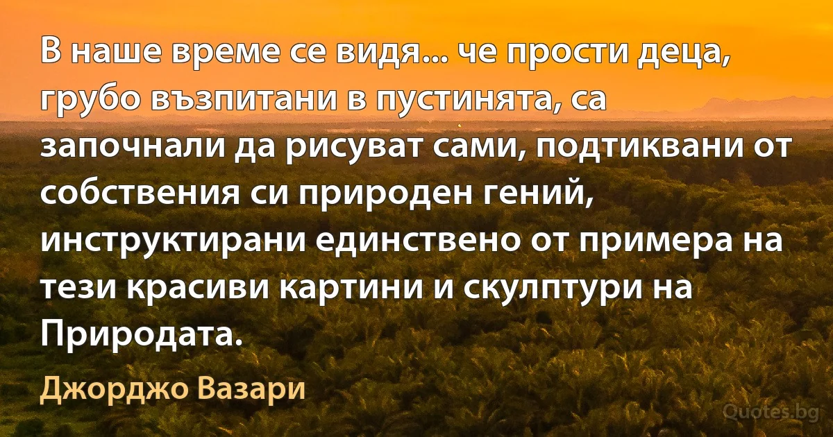 В наше време се видя... че прости деца, грубо възпитани в пустинята, са започнали да рисуват сами, подтиквани от собствения си природен гений, инструктирани единствено от примера на тези красиви картини и скулптури на Природата. (Джорджо Вазари)