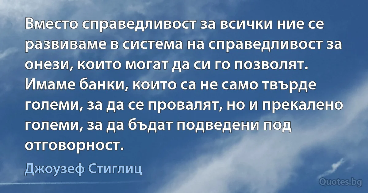 Вместо справедливост за всички ние се развиваме в система на справедливост за онези, които могат да си го позволят. Имаме банки, които са не само твърде големи, за да се провалят, но и прекалено големи, за да бъдат подведени под отговорност. (Джоузеф Стиглиц)