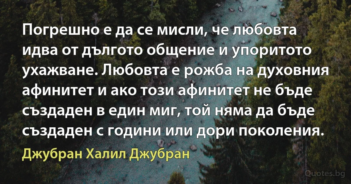 Погрешно е да се мисли, че любовта идва от дългото общение и упоритото ухажване. Любовта е рожба на духовния афинитет и ако този афинитет не бъде създаден в един миг, той няма да бъде създаден с години или дори поколения. (Джубран Халил Джубран)