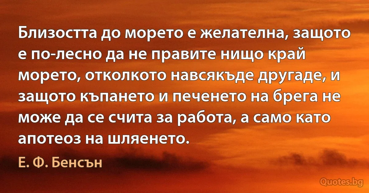 Близостта до морето е желателна, защото е по-лесно да не правите нищо край морето, отколкото навсякъде другаде, и защото къпането и печенето на брега не може да се счита за работа, а само като апотеоз на шляенето. (Е. Ф. Бенсън)