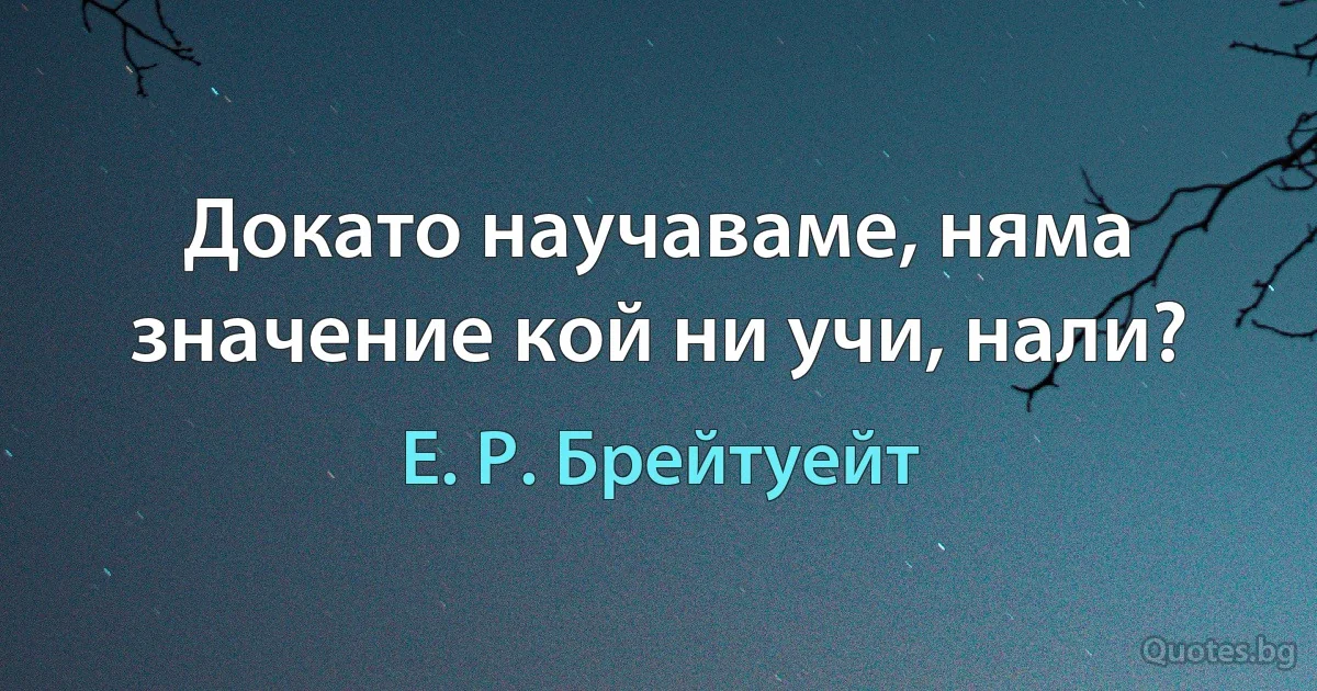 Докато научаваме, няма значение кой ни учи, нали? (Е. Р. Брейтуейт)