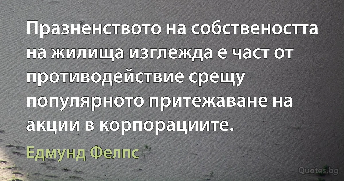 Празненството на собствеността на жилища изглежда е част от противодействие срещу популярното притежаване на акции в корпорациите. (Едмунд Фелпс)