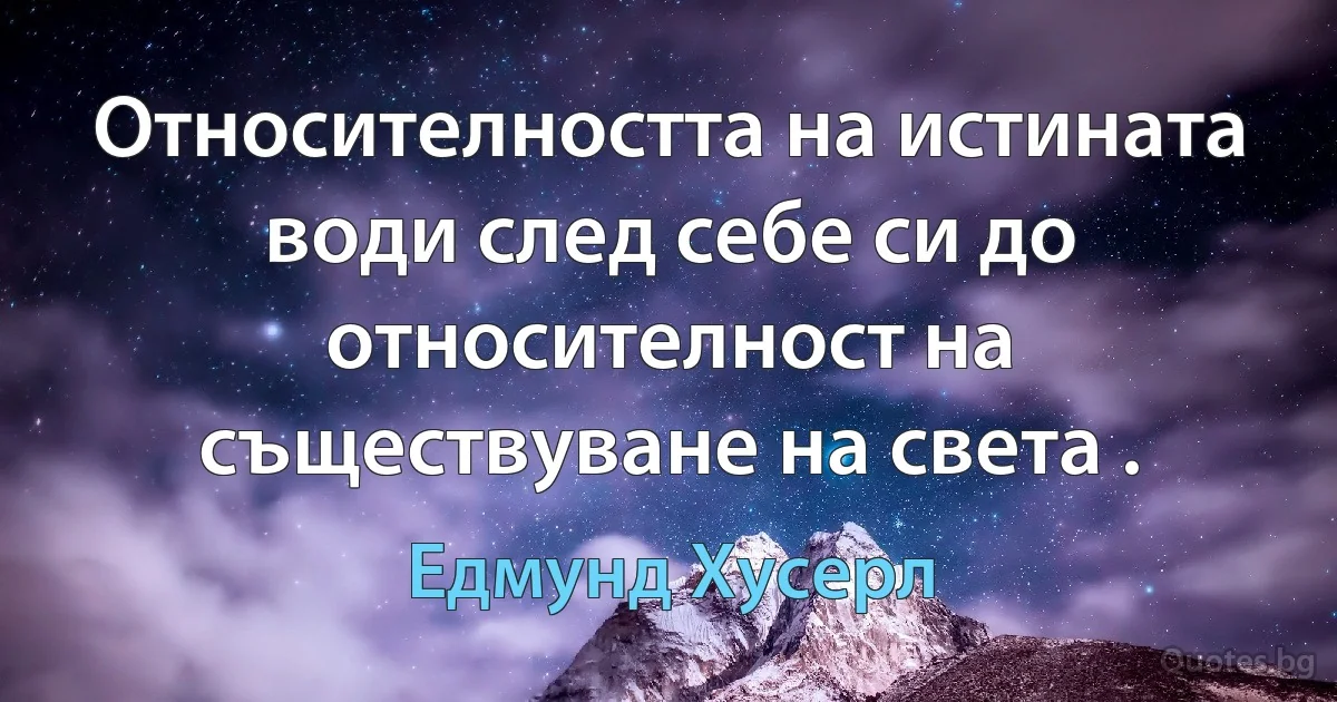 Относителността на истината води след себе си до относителност на съществуване на света . (Едмунд Хусерл)