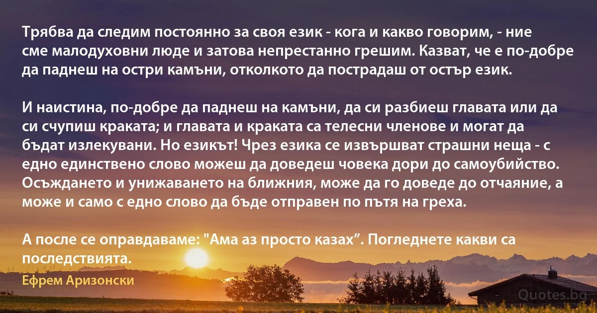 Трябва да следим постоянно за своя език - кога и какво говорим, - ние сме малодуховни люде и затова непрестанно грешим. Казват, че е по-добре да паднеш на остри камъни, отколкото да пострадаш от остър език.

И наистина, по-добре да паднеш на камъни, да си разбиеш главата или да си счупиш краката; и главата и краката са телесни членове и могат да бъдат излекувани. Но езикът! Чрез езика се извършват страшни неща - с едно единствено слово можеш да доведеш човека дори до самоубийство. Осъждането и унижаването на ближния, може да го доведе до отчаяние, а може и само с едно слово да бъде отправен по пътя на греха.

А после се оправдаваме: "Ама аз просто казах”. Погледнете какви са последствията. (Ефрем Аризонски)