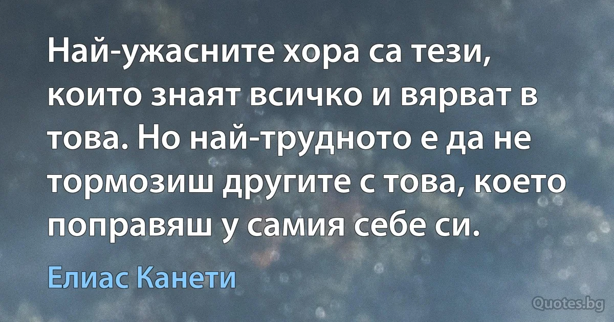 Най-ужасните хора са тези, които знаят всичко и вярват в това. Но най-трудното е да не тормозиш другите с това, което поправяш у самия себе си. (Елиас Канети)