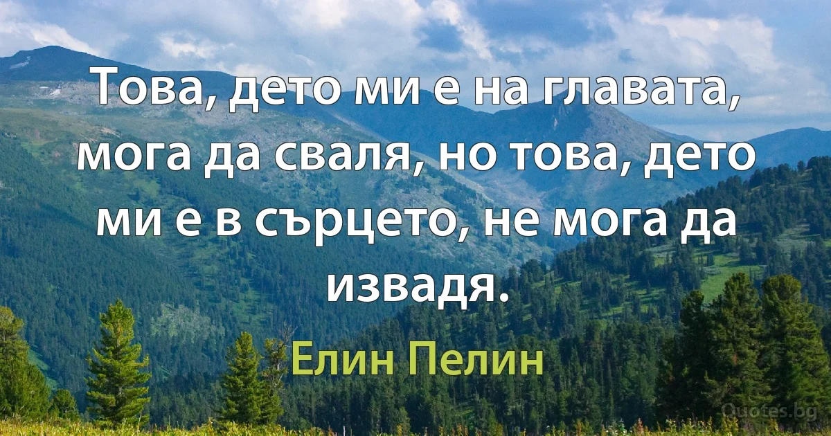 Това, дето ми е на главата, мога да сваля, но това, дето ми е в сърцето, не мога да извадя. (Елин Пелин)