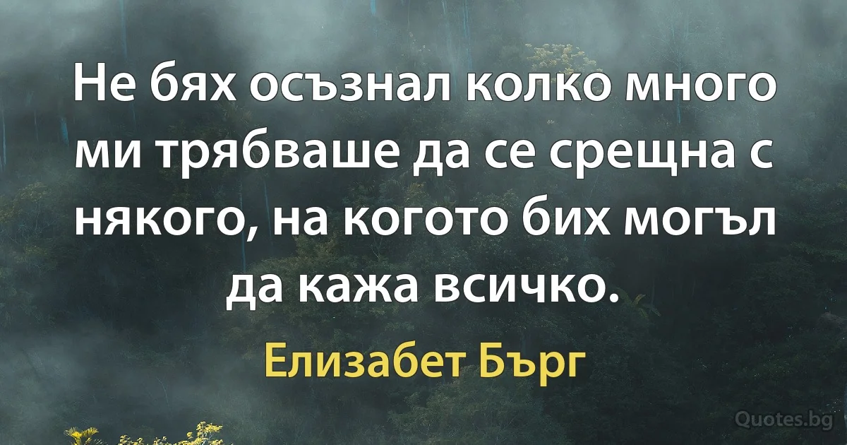 Не бях осъзнал колко много ми трябваше да се срещна с някого, на когото бих могъл да кажа всичко. (Елизабет Бърг)