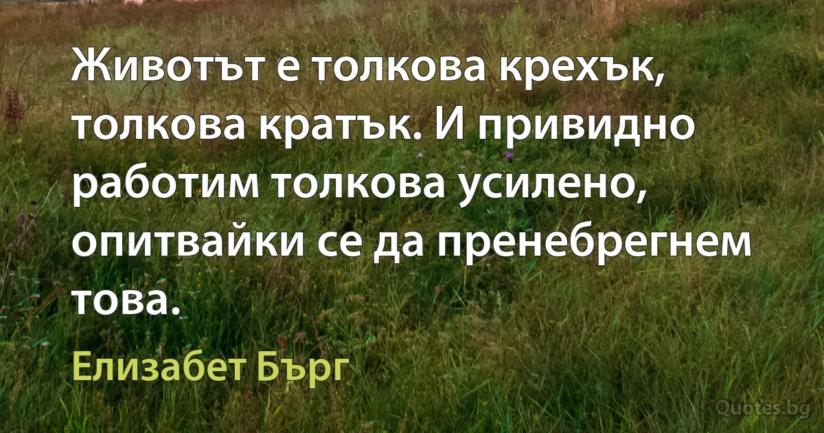 Животът е толкова крехък, толкова кратък. И привидно работим толкова усилено, опитвайки се да пренебрегнем това. (Елизабет Бърг)