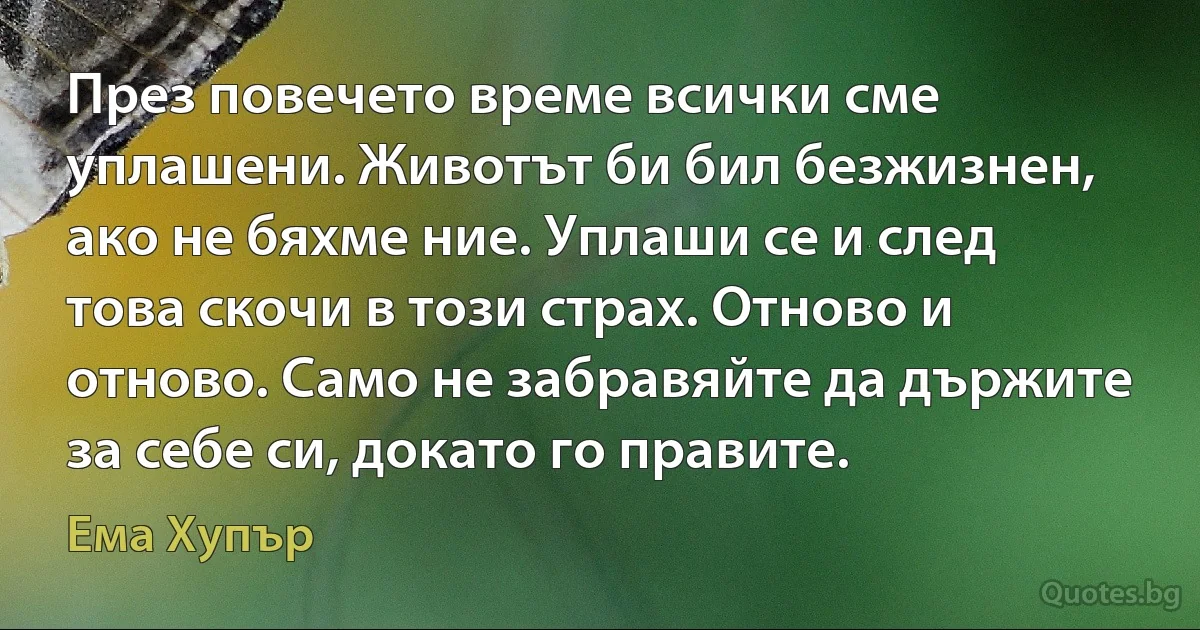 През повечето време всички сме уплашени. Животът би бил безжизнен, ако не бяхме ние. Уплаши се и след това скочи в този страх. Отново и отново. Само не забравяйте да държите за себе си, докато го правите. (Ема Хупър)