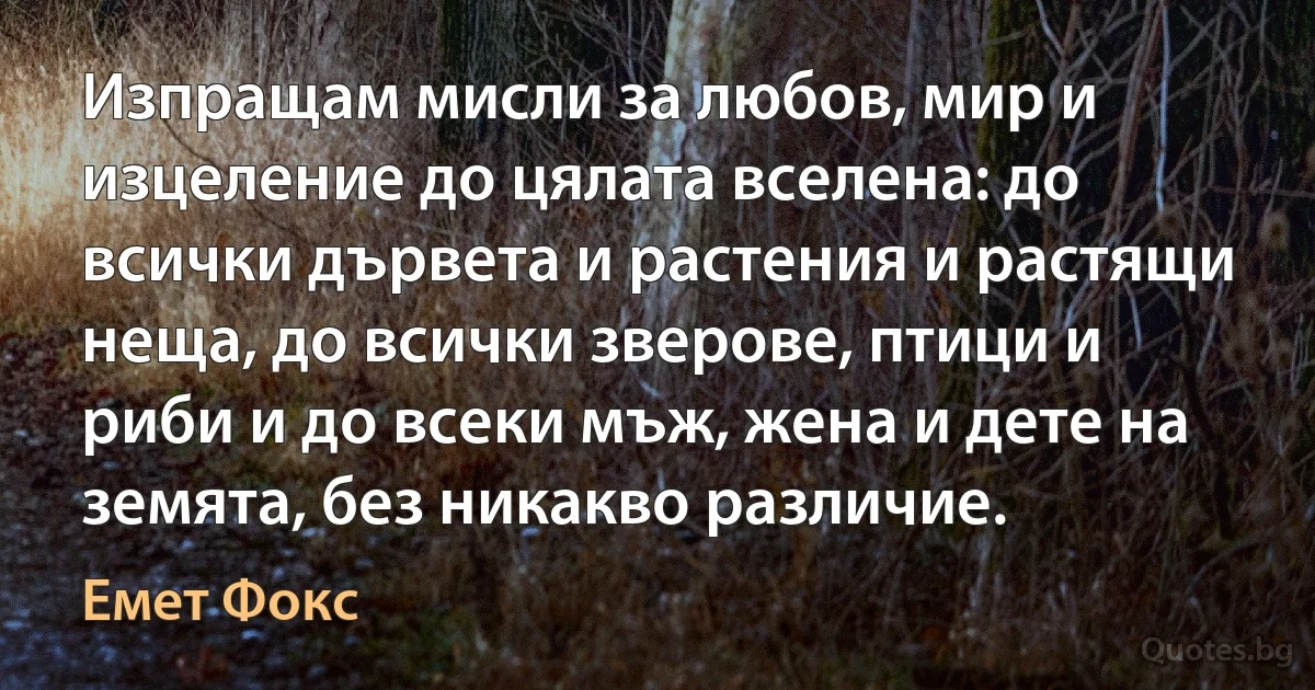 Изпращам мисли за любов, мир и изцеление до цялата вселена: до всички дървета и растения и растящи неща, до всички зверове, птици и риби и до всеки мъж, жена и дете на земята, без никакво различие. (Емет Фокс)