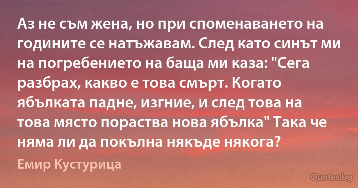 Аз не съм жена, но при споменаването на годините се натъжавам. След като синът ми на погребението на баща ми каза: "Сега разбрах, какво е това смърт. Когато ябълката падне, изгние, и след това на това място пораства нова ябълка" Така че няма ли да покълна някъде някога? (Емир Кустурица)