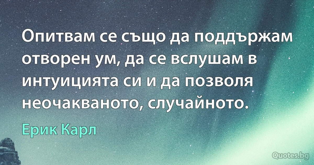 Опитвам се също да поддържам отворен ум, да се вслушам в интуицията си и да позволя неочакваното, случайното. (Ерик Карл)