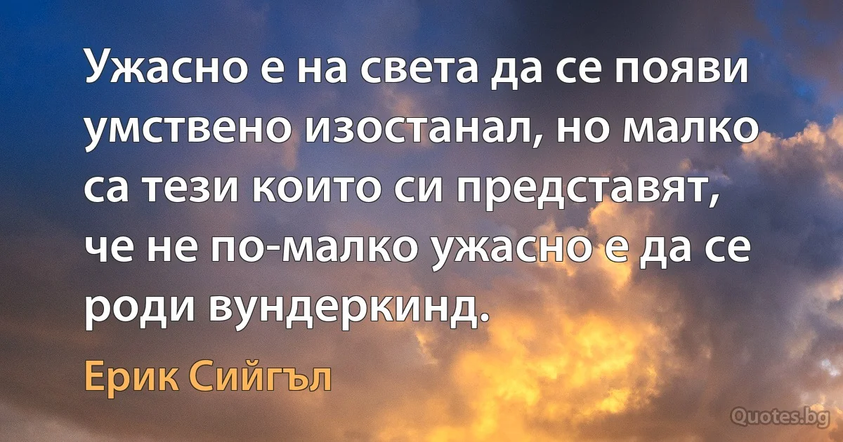 Ужасно е на света да се появи умствено изостанал, но малко са тези които си представят, че не по-малко ужасно е да се роди вундеркинд. (Ерик Сийгъл)